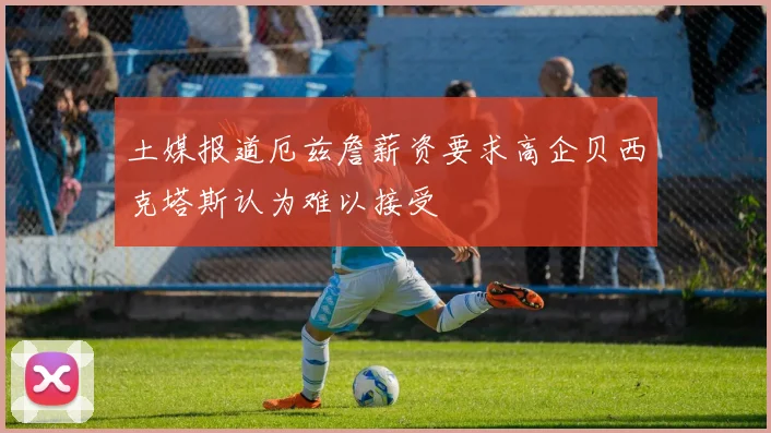 土媒报道厄兹詹薪资要求高企贝西克塔斯认为难以接受