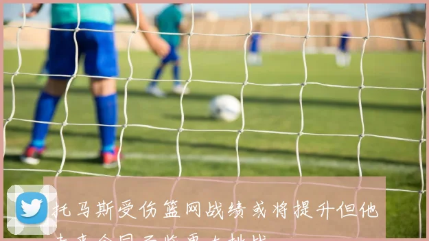 托马斯受伤篮网战绩或将提升但他未来合同面临更大挑战