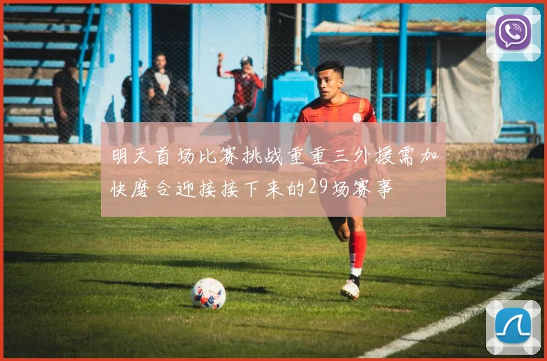明天首场比赛挑战重重三外援需加快磨合迎接接下来的29场赛事