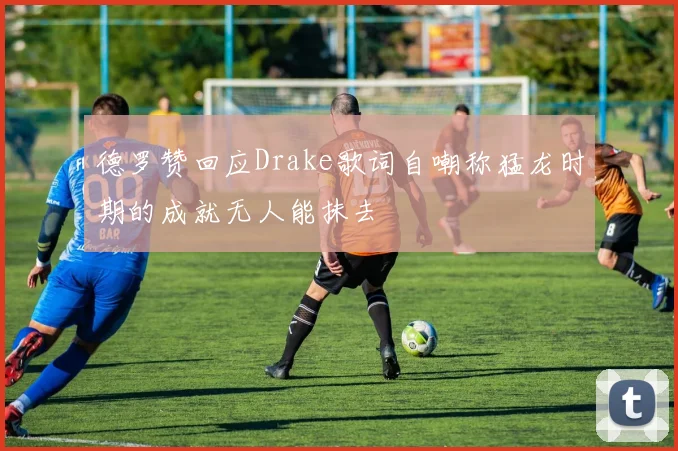德罗赞回应Drake歌词自嘲称猛龙时期的成就无人能抹去