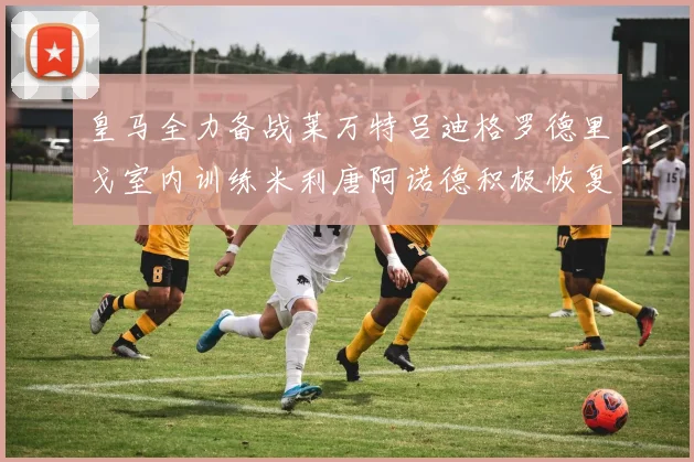 皇马全力备战莱万特吕迪格罗德里戈室内训练米利唐阿诺德积极恢复状态