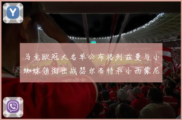 马竞欧冠大名单公布格列兹曼与小蜘蛛领衔出战瑟尔洛特和小西蒙尼在列