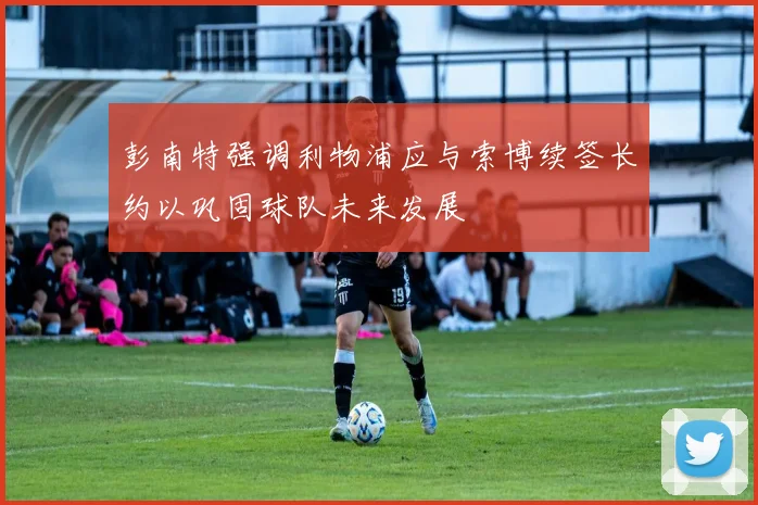 彭南特强调利物浦应与索博续签长约以巩固球队未来发展