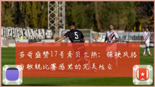芬奇盛赞17号秀贝兰热：强硬风格与敏锐比赛感觉的完美结合