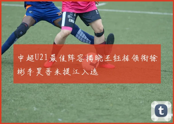中超U21最佳阵容揭晓王钰栋领衔徐彬李昊吾米提江入选