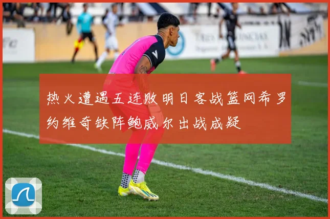 热火遭遇五连败明日客战篮网希罗约维奇缺阵鲍威尔出战成疑