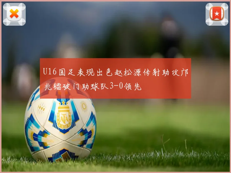 U16国足表现出色赵松源传射助攻邝兆镭破门助球队3-0领先