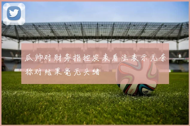 瓜帅对财务指控发表看法表示无奈称对结果毫无头绪