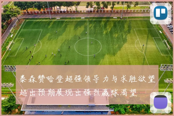 泰森赞哈登超强领导力与求胜欲望超出预期展现出强烈赢球渴望