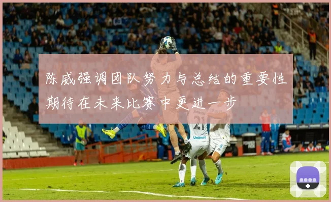 陈威强调团队努力与总结的重要性期待在未来比赛中更进一步