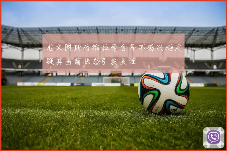 尤文图斯对维拉蒂自荐不感兴趣质疑其当前状态引发关注