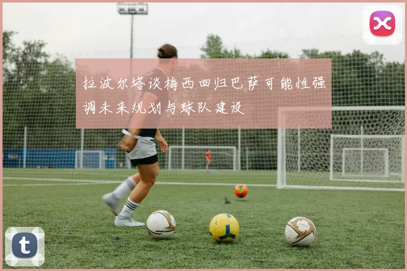 拉波尔塔谈梅西回归巴萨可能性强调未来规划与球队建设
