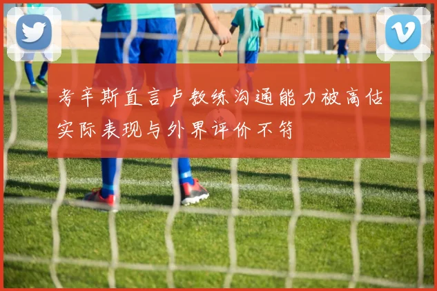 考辛斯直言卢教练沟通能力被高估实际表现与外界评价不符