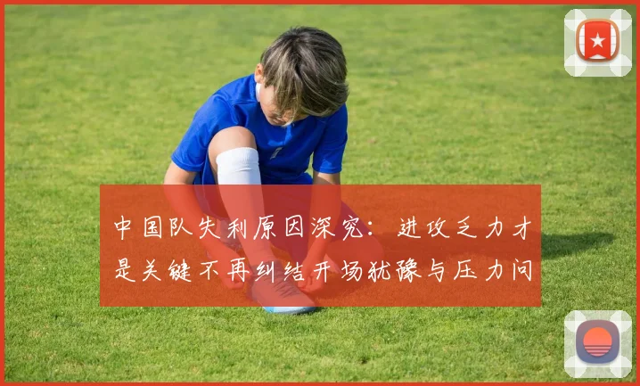 中国队失利原因深究：进攻乏力才是关键不再纠结开场犹豫与压力问题