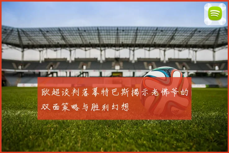 欧超谈判落幕特巴斯揭示老佛爷的双面策略与胜利幻想