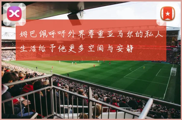 姆巴佩呼吁外界尊重亚马尔的私人生活给予他更多空间与安静