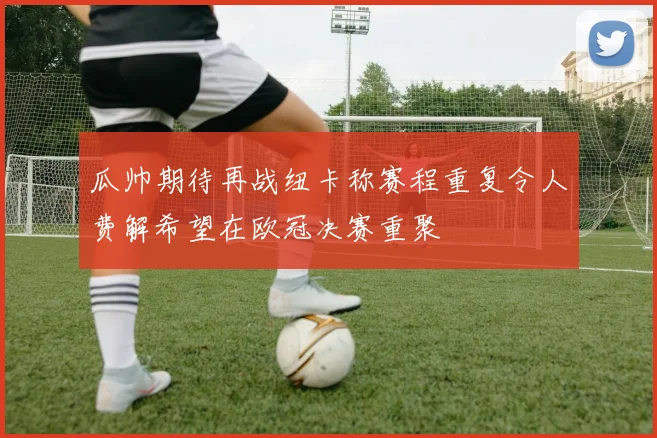 瓜帅期待再战纽卡称赛程重复令人费解希望在欧冠决赛重聚