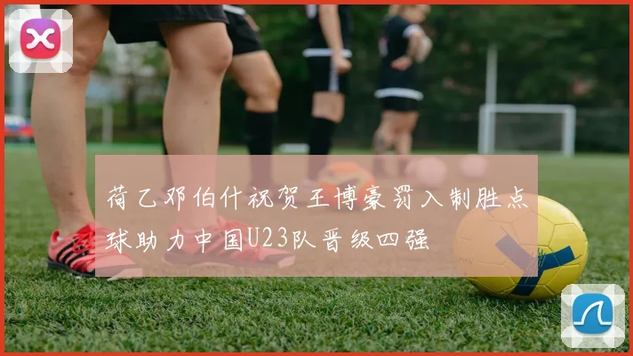 荷乙邓伯什祝贺王博豪罚入制胜点球助力中国U23队晋级四强
