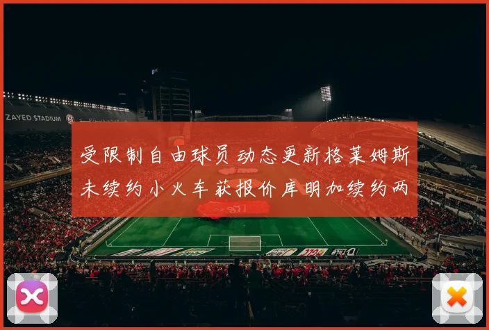 受限制自由球员动态更新格莱姆斯未续约小火车获报价库明加续约两年解析