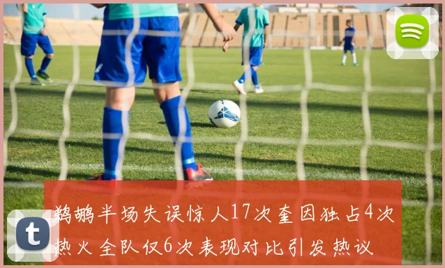 鹈鹕半场失误惊人17次奎因独占4次热火全队仅6次表现对比引发热议