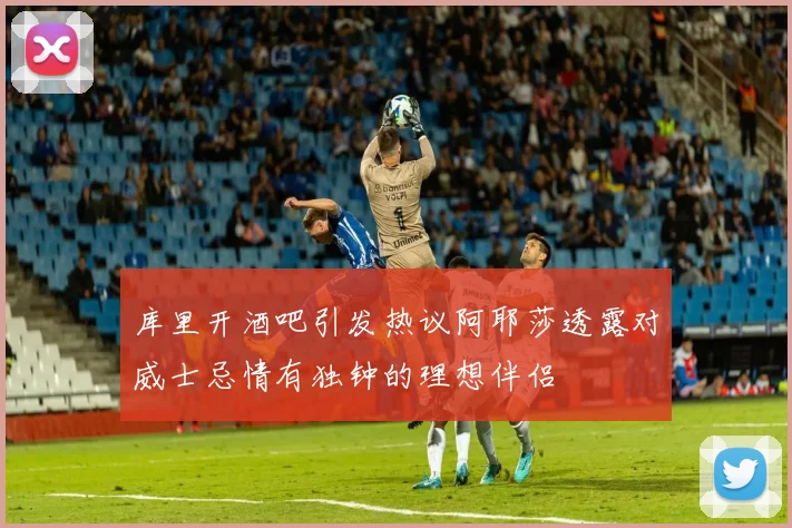 库里开酒吧引发热议阿耶莎透露对威士忌情有独钟的理想伴侣