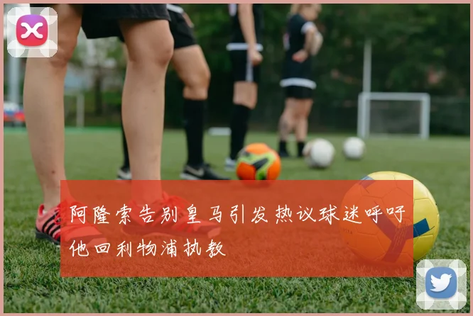 阿隆索告别皇马引发热议球迷呼吁他回利物浦执教