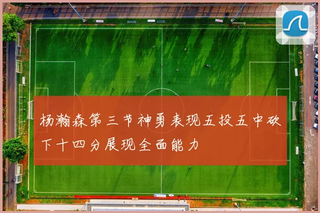 杨瀚森第三节神勇表现五投五中砍下十四分展现全面能力